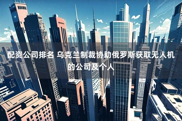 配资公司排名 乌克兰制裁协助俄罗斯获取无人机的公司及个人