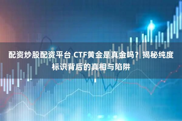 配资炒股配资平台 CTF黄金是真金吗？揭秘纯度标识背后的真相与陷阱
