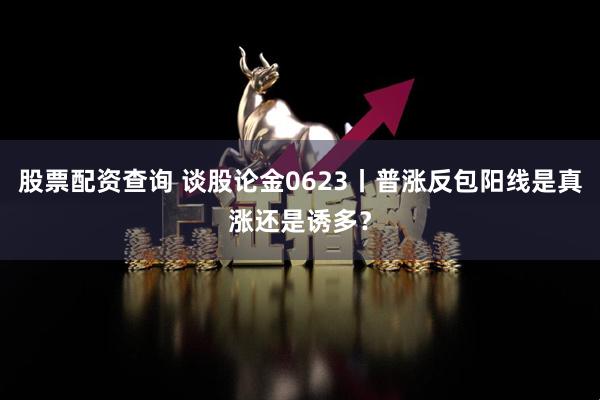 股票配资查询 谈股论金0623丨普涨反包阳线是真涨还是诱多?