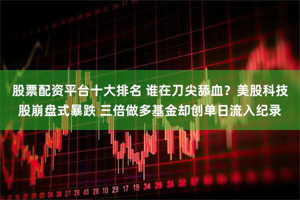 股票配资平台十大排名 谁在刀尖舔血？美股科技股崩盘式暴跌 三倍做多基金却创单日流入纪录