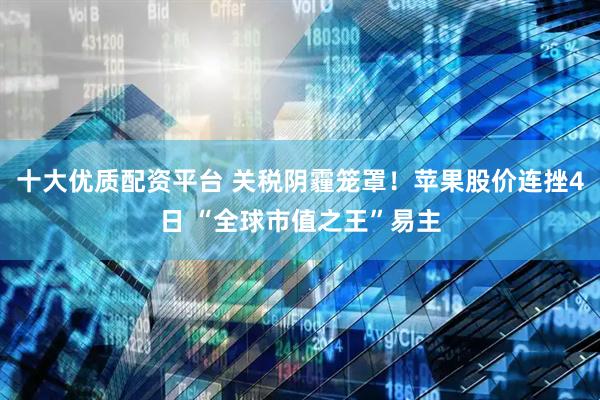十大优质配资平台 关税阴霾笼罩！苹果股价连挫4日 “全球市值之王”易主