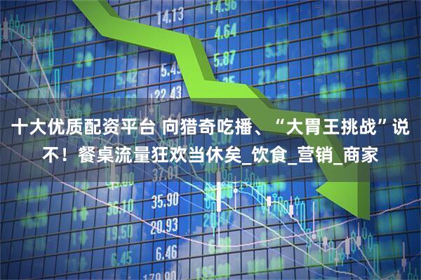 十大优质配资平台 向猎奇吃播、“大胃王挑战”说不！餐桌流量狂欢当休矣_饮食_营销_商家