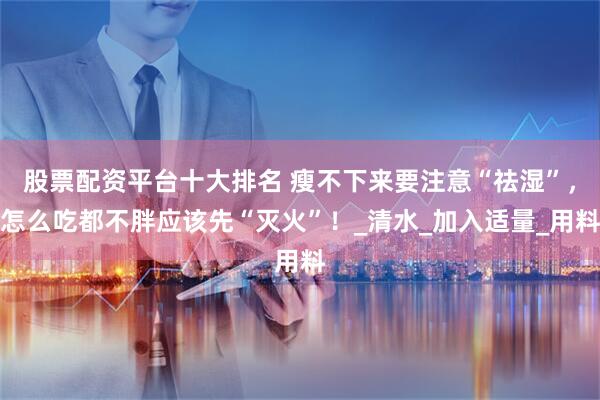 股票配资平台十大排名 瘦不下来要注意“祛湿”，怎么吃都不胖应该先“灭火”！_清水_加入适量_用料