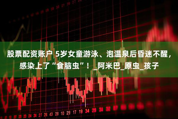股票配资账户 5岁女童游泳、泡温泉后昏迷不醒，感染上了“食脑虫”！_阿米巴_原虫_孩子