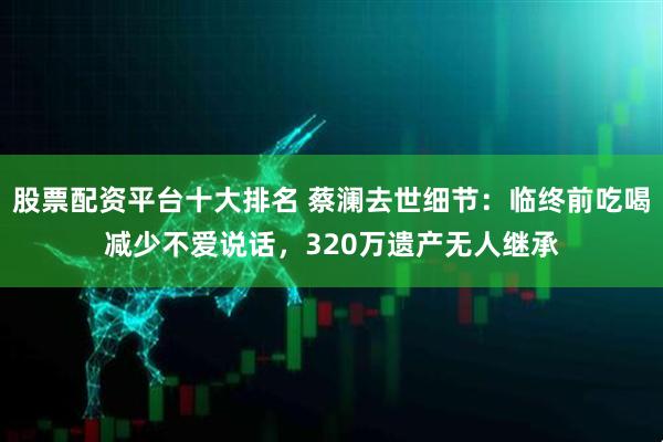 股票配资平台十大排名 蔡澜去世细节：临终前吃喝减少不爱说话，320万遗产无人继承