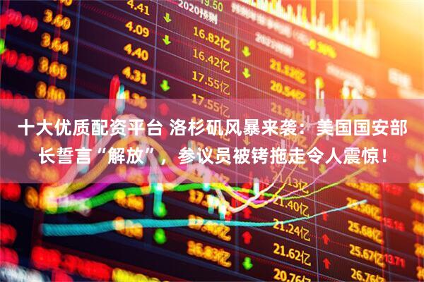 十大优质配资平台 洛杉矶风暴来袭：美国国安部长誓言“解放”，参议员被铐拖走令人震惊！