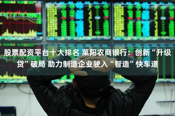 股票配资平台十大排名 莱阳农商银行：创新“升级贷”破局 助力制造企业驶入“智造”快车道