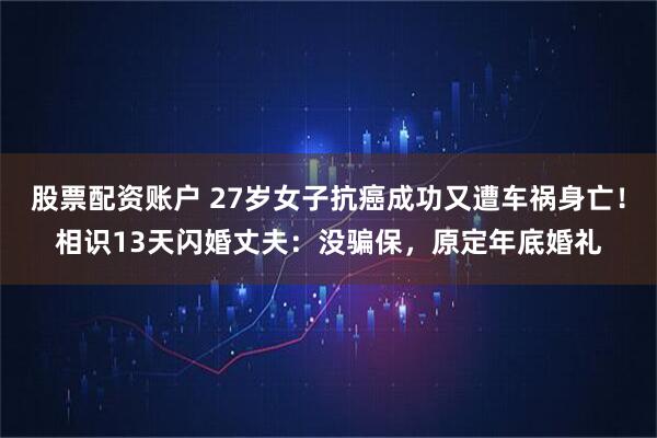 股票配资账户 27岁女子抗癌成功又遭车祸身亡！相识13天闪婚丈夫：没骗保，原定年底婚礼