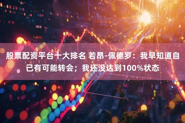 股票配资平台十大排名 若昂-佩德罗：我早知道自己有可能转会；我还没达到100%状态