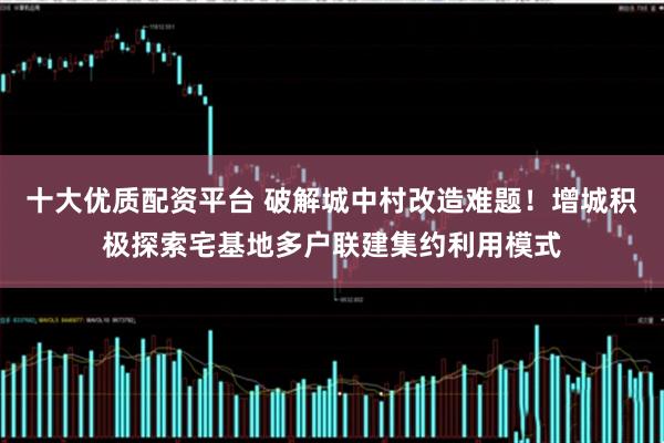 十大优质配资平台 破解城中村改造难题！增城积极探索宅基地多户联建集约利用模式