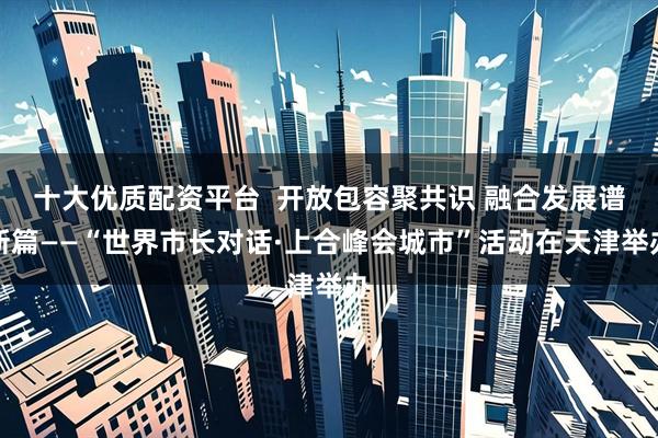 十大优质配资平台  开放包容聚共识 融合发展谱新篇——“世界市长对话·上合峰会城市”活动在天津举办