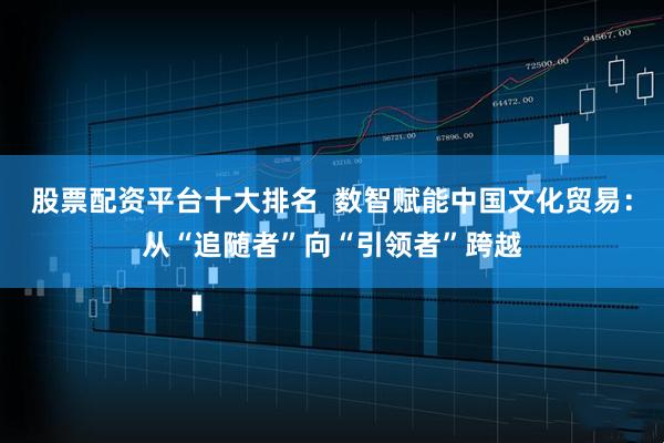 股票配资平台十大排名  数智赋能中国文化贸易：从“追随者”向“引领者”跨越