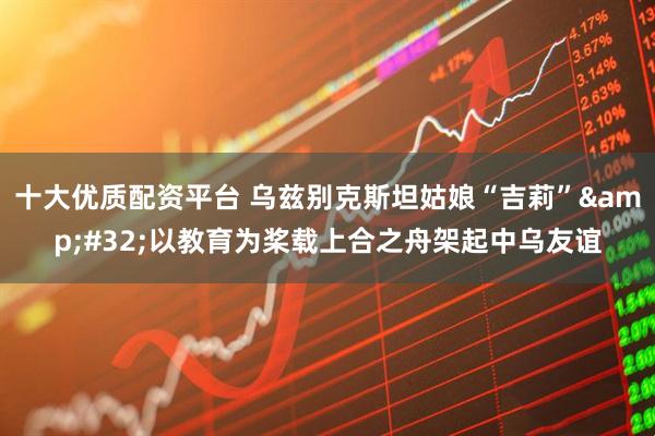 十大优质配资平台 乌兹别克斯坦姑娘“吉莉”&#32;以教育为桨载上合之舟架起中乌友谊