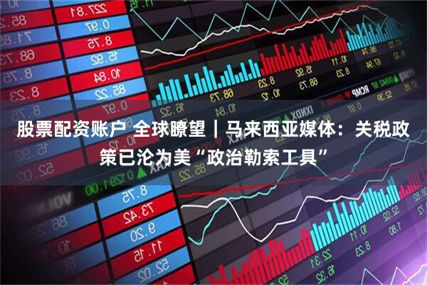 股票配资账户 全球瞭望｜马来西亚媒体：关税政策已沦为美“政治勒索工具”