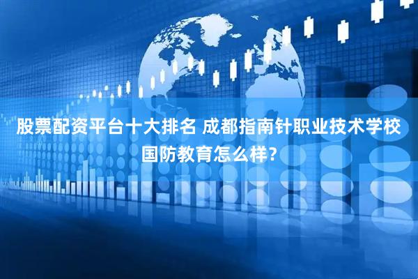 股票配资平台十大排名 成都指南针职业技术学校国防教育怎么样？