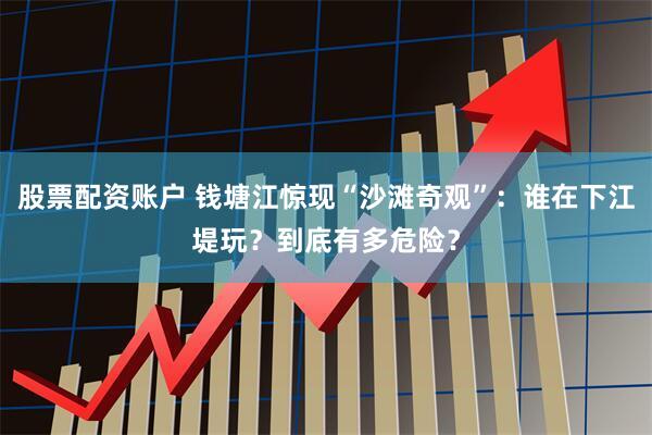 股票配资账户 钱塘江惊现“沙滩奇观”：谁在下江堤玩？到底有多危险？