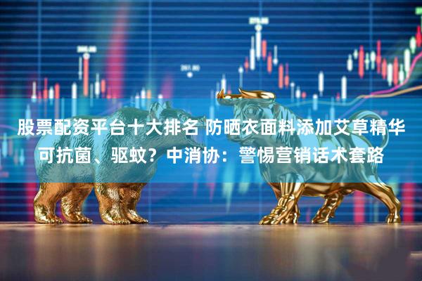 股票配资平台十大排名 防晒衣面料添加艾草精华可抗菌、驱蚊？中消协：警惕营销话术套路