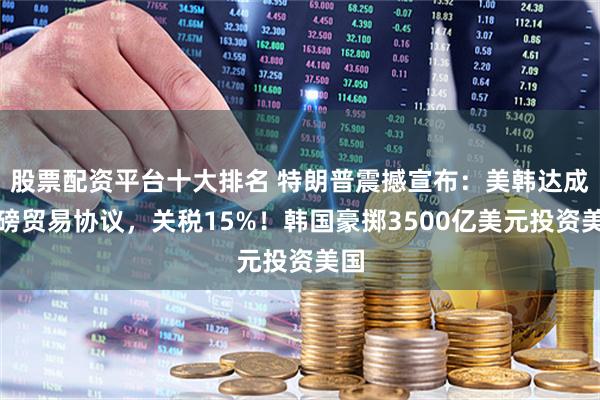 股票配资平台十大排名 特朗普震撼宣布：美韩达成重磅贸易协议，关税15%！韩国豪掷3500亿美元投资美国