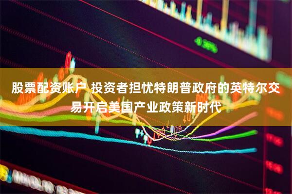 股票配资账户 投资者担忧特朗普政府的英特尔交易开启美国产业政策新时代