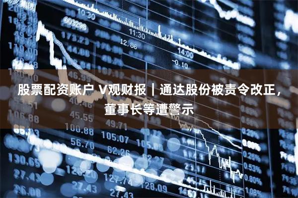 股票配资账户 V观财报｜通达股份被责令改正，董事长等遭警示
