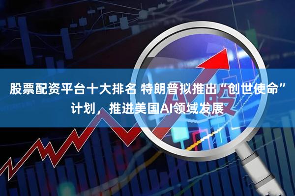 股票配资平台十大排名 特朗普拟推出“创世使命”计划，推进美国AI领域发展