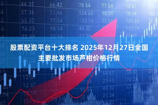 股票配资平台十大排名 2025年12月27日全国主要批发市场芦柑价格行情