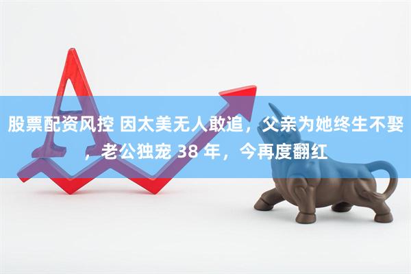 股票配资风控 因太美无人敢追，父亲为她终生不娶，老公独宠 38 年，今再度翻红