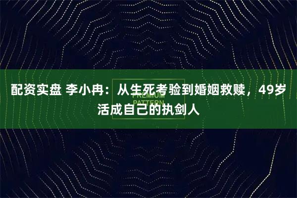 配资实盘 李小冉：从生死考验到婚姻救赎，49岁活成自己的执剑人