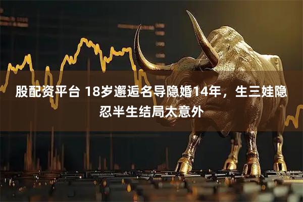 股配资平台 18岁邂逅名导隐婚14年，生三娃隐忍半生结局太意外