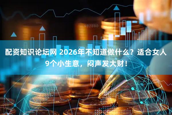 配资知识论坛网 2026年不知道做什么？适合女人9个小生意，闷声发大财！