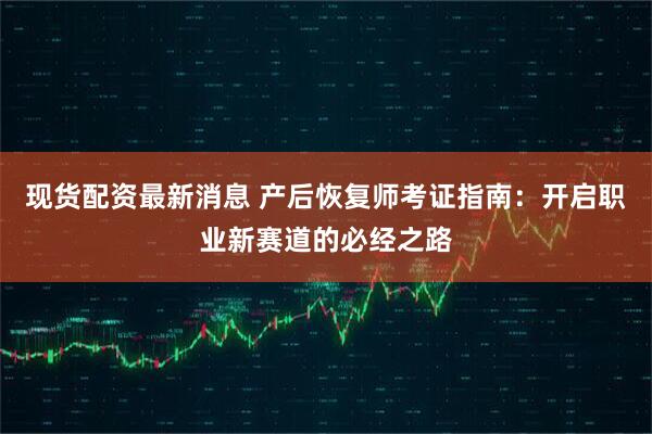 现货配资最新消息 产后恢复师考证指南：开启职业新赛道的必经之路
