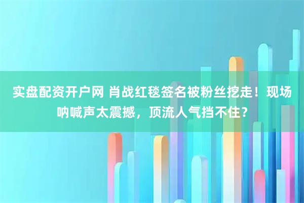 实盘配资开户网 肖战红毯签名被粉丝挖走！现场呐喊声太震撼，顶流人气挡不住？