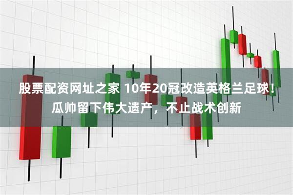 股票配资网址之家 10年20冠改造英格兰足球！瓜帅留下伟大遗产，不止战术创新