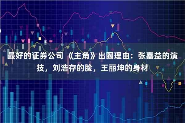 最好的证券公司 《主角》出圈理由：张嘉益的演技，刘浩存的脸，王丽坤的身材