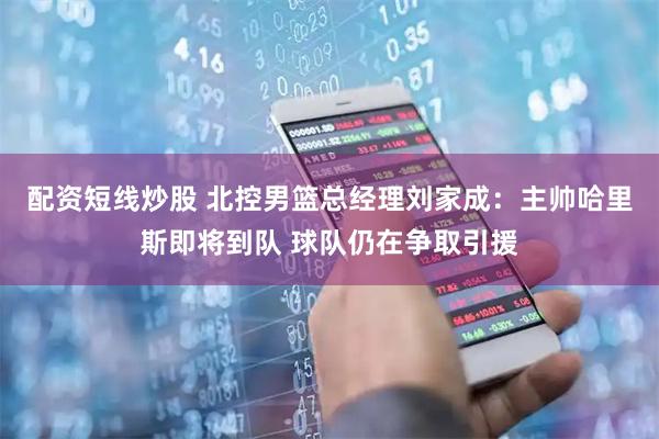 配资短线炒股 北控男篮总经理刘家成：主帅哈里斯即将到队 球队仍在争取引援